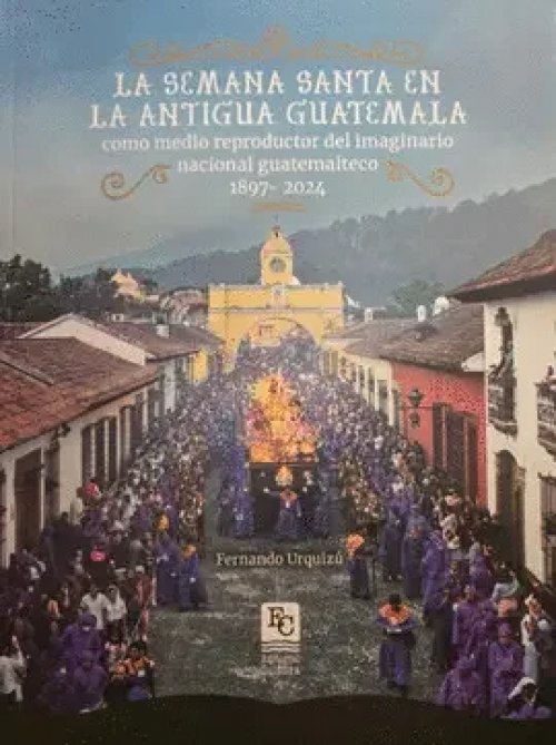 La Semana Santa en la Antigua Guatemala Como Medio Reproductor del Imaginario Nacional Guatemalteco 1897- 2024
