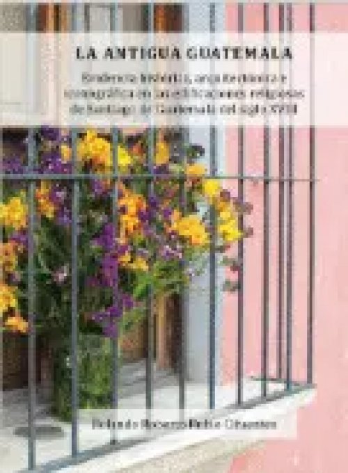 La Antigua Guatemala: Evidencia Histórica y Arquitectónica en las Edificaciones Religiosas de Santiago de Guatemala del Siglo Xviii